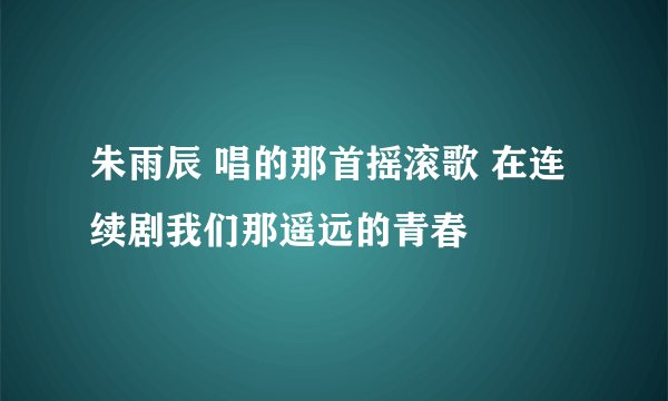 朱雨辰 唱的那首摇滚歌 在连续剧我们那遥远的青春