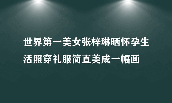 世界第一美女张梓琳晒怀孕生活照穿礼服简直美成一幅画