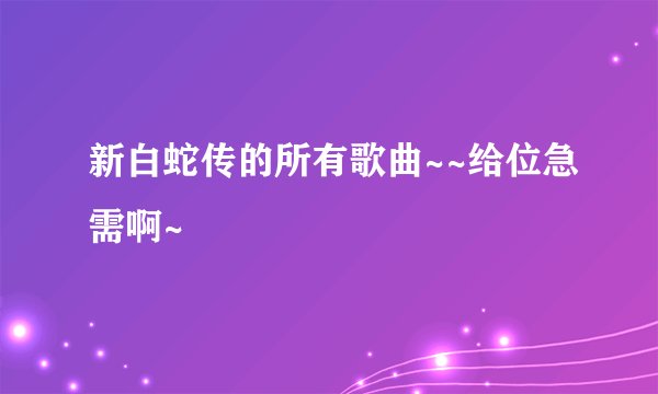 新白蛇传的所有歌曲~~给位急需啊~