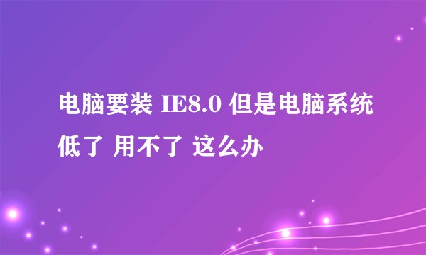 电脑要装 IE8.0 但是电脑系统低了 用不了 这么办