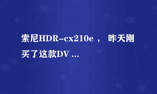 索尼HDR-cx210e ， 昨天刚买了这款DV ,不过不懂是