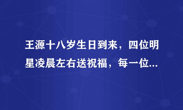 王源十八岁生日到来，四位明星凌晨左右送祝福，每一位都渊源颇深