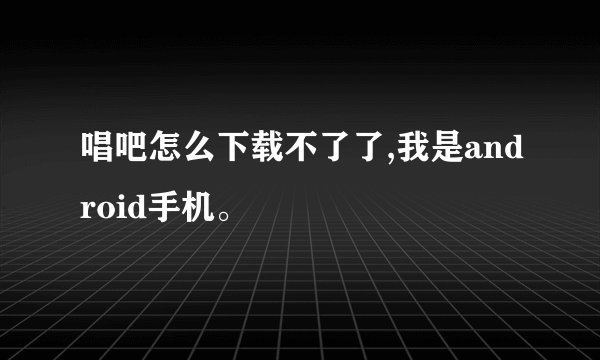 唱吧怎么下载不了了,我是android手机。