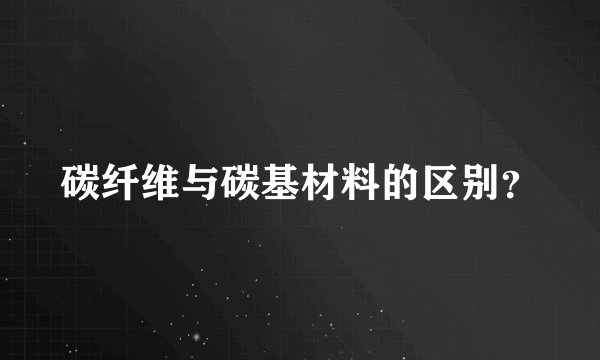 碳纤维与碳基材料的区别？