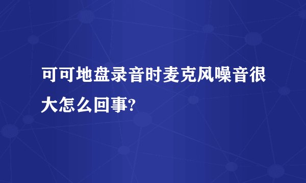 可可地盘录音时麦克风噪音很大怎么回事?