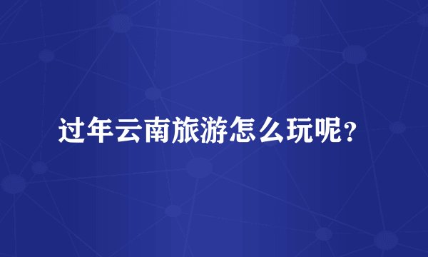 过年云南旅游怎么玩呢？