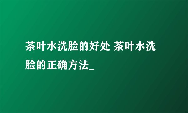 茶叶水洗脸的好处 茶叶水洗脸的正确方法_