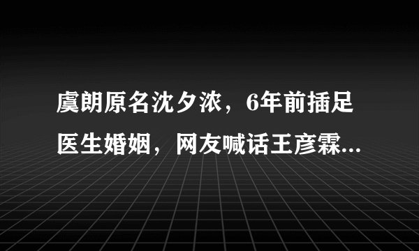 虞朗原名沈夕浓，6年前插足医生婚姻，网友喊话王彦霖不要上当