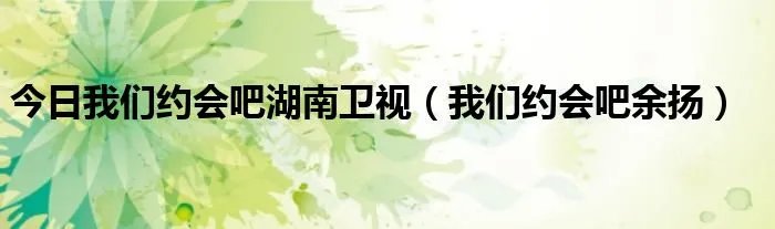 今日我们约会吧湖南卫视（我们约会吧余扬）