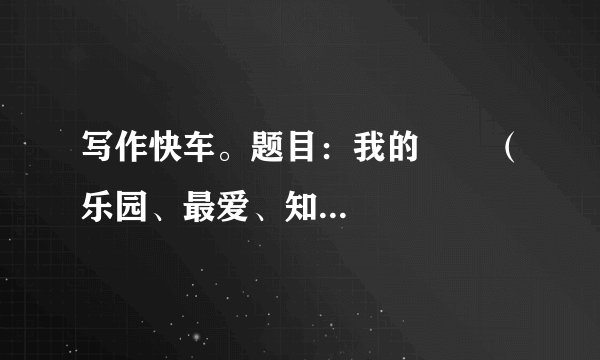 写作快车。题目：我的       （乐园、最爱、知识、财富、未来、座右铭、课余生活……）请补全题目后写作要求：立意自定，文体自选。字数600字左右。书写工整，卷面整洁。