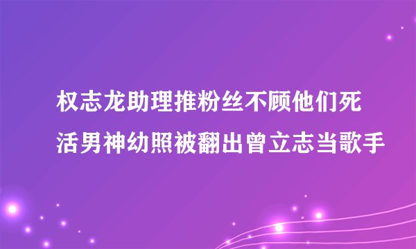 权志龙助理推粉丝不顾他们死活男神幼照被翻出曾立志当歌手