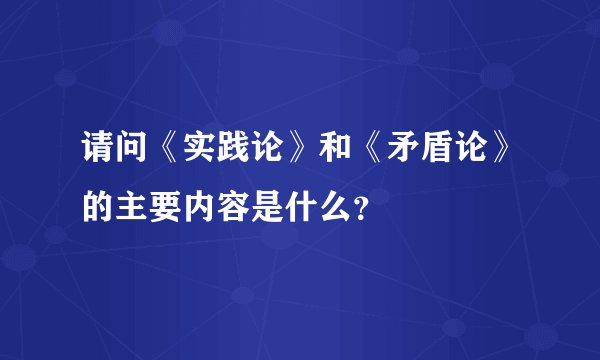 请问《实践论》和《矛盾论》的主要内容是什么？