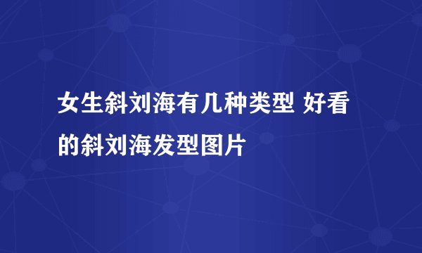 女生斜刘海有几种类型 好看的斜刘海发型图片