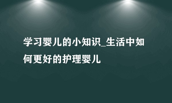 学习婴儿的小知识_生活中如何更好的护理婴儿