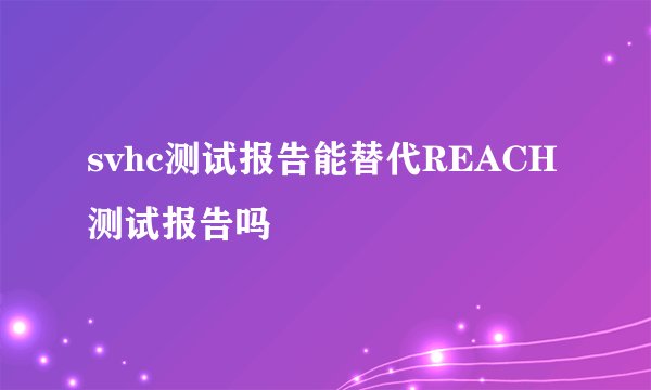 svhc测试报告能替代REACH测试报告吗