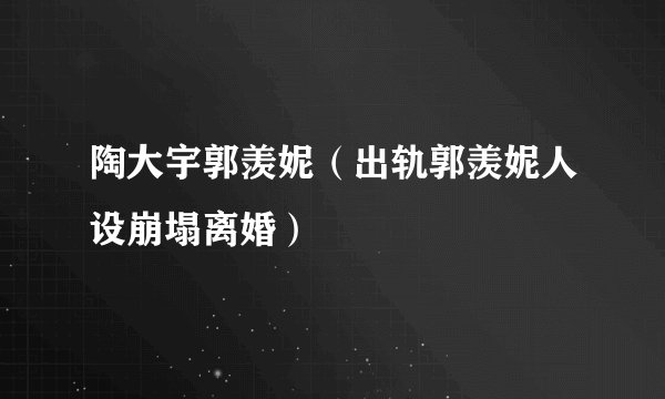 陶大宇郭羡妮（出轨郭羡妮人设崩塌离婚）