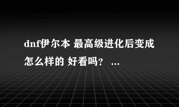 dnf伊尔本 最高级进化后变成怎么样的 好看吗？ 要有图的