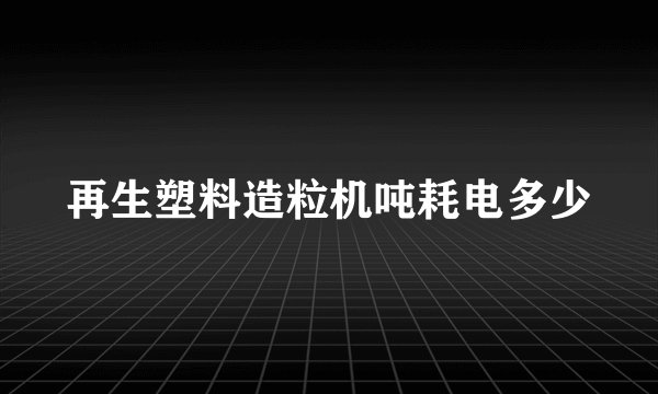 再生塑料造粒机吨耗电多少