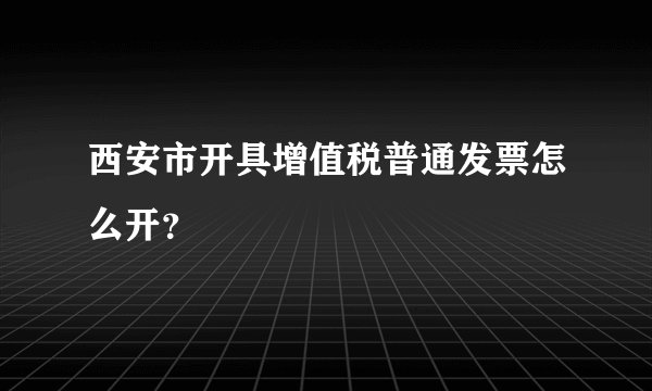 西安市开具增值税普通发票怎么开？