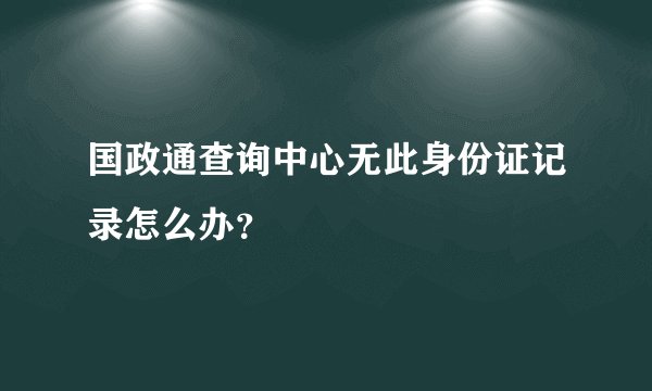 国政通查询中心无此身份证记录怎么办？