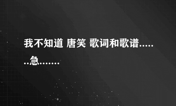 我不知道 唐笑 歌词和歌谱.......急.............