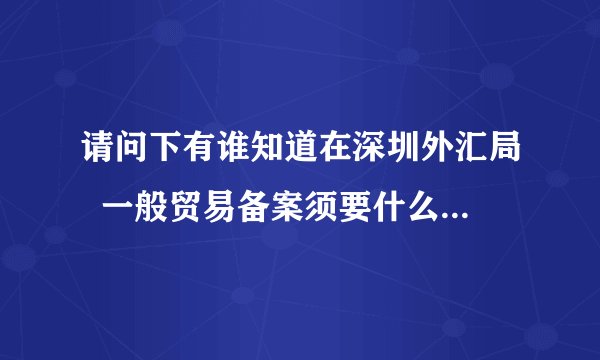 请问下有谁知道在深圳外汇局  一般贸易备案须要什么手续吗?