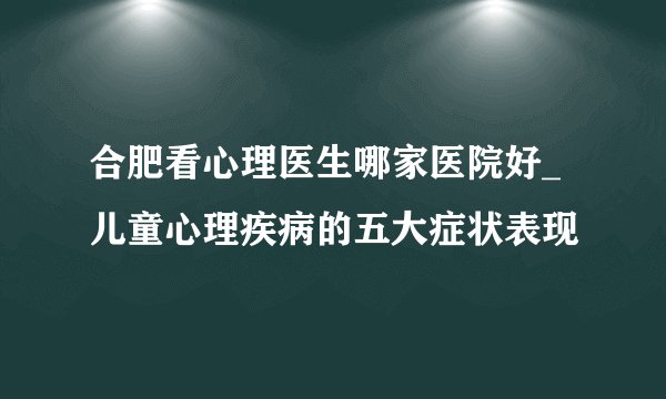 合肥看心理医生哪家医院好_儿童心理疾病的五大症状表现