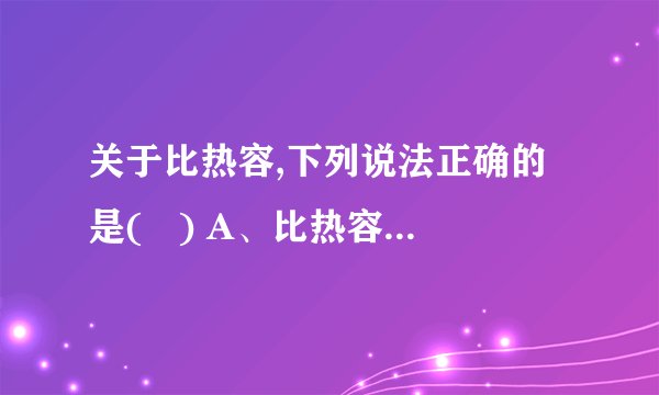 关于比热容,下列说法正确的是(   ) A、比热容大的物体吸收的热量多 B、一桶水的比热容比一杯水的比热容大 C、温度高的铁块比温度低的铁块比热容大 D、比热容是物质的特性之一