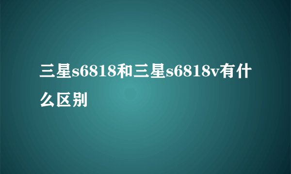 三星s6818和三星s6818v有什么区别