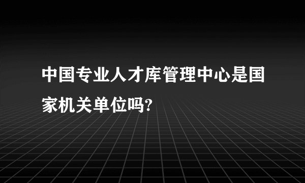 中国专业人才库管理中心是国家机关单位吗?