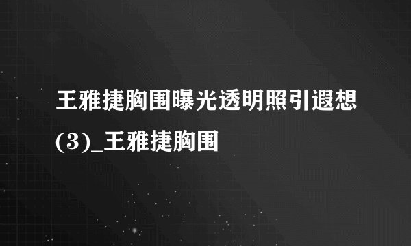 王雅捷胸围曝光透明照引遐想(3)_王雅捷胸围