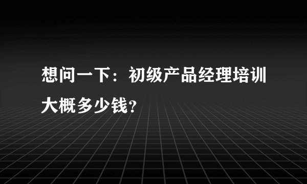 想问一下:初级产品经理培训大概多少钱?