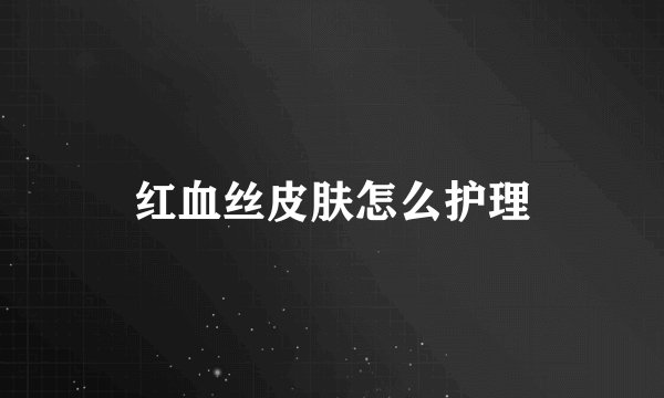 红血丝皮肤怎么护理