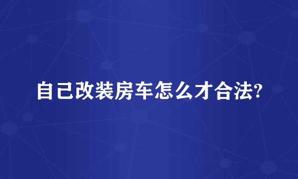 自己改装房车怎么才合法?