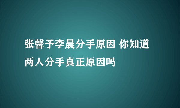 张馨予李晨分手原因 你知道两人分手真正原因吗