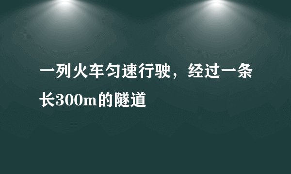 一列火车匀速行驶，经过一条长300m的隧道