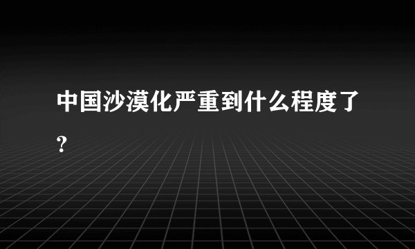 中国沙漠化严重到什么程度了？