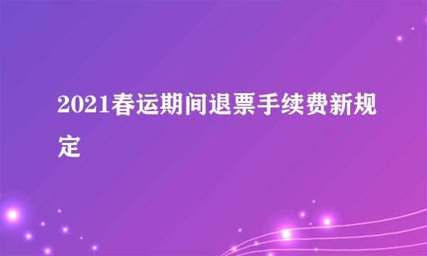 2021春运期间退票手续费新规定