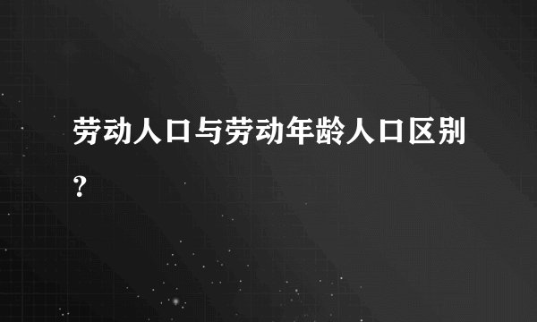 劳动人口与劳动年龄人口区别?
