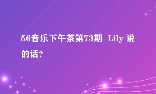 56音乐下午茶第73期  Lily 说的话？