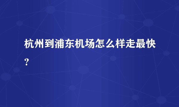 杭州到浦东机场怎么样走最快？