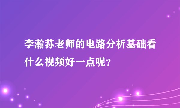 李瀚荪老师的电路分析基础看什么视频好一点呢？