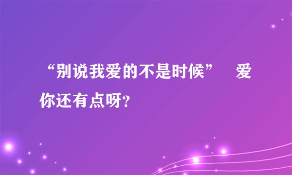 “别说我爱的不是时候”   爱你还有点呀？