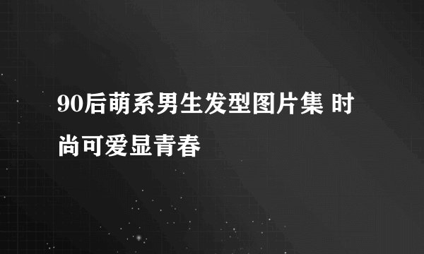 90后萌系男生发型图片集 时尚可爱显青春