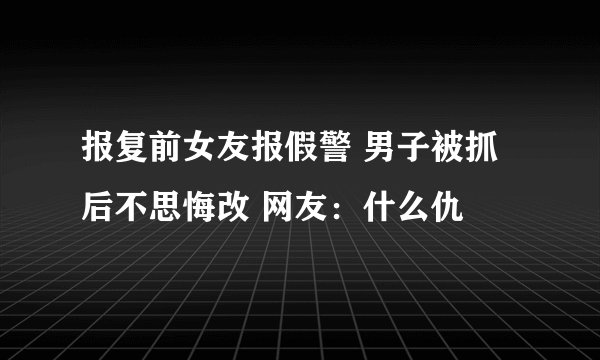 报复前女友报假警 男子被抓后不思悔改 网友：什么仇