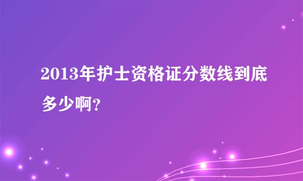2013年护士资格证分数线到底多少啊？