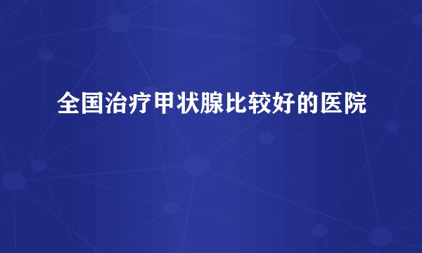 全国治疗甲状腺比较好的医院
