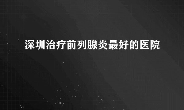 深圳治疗前列腺炎最好的医院