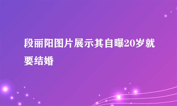 段丽阳图片展示其自曝20岁就要结婚