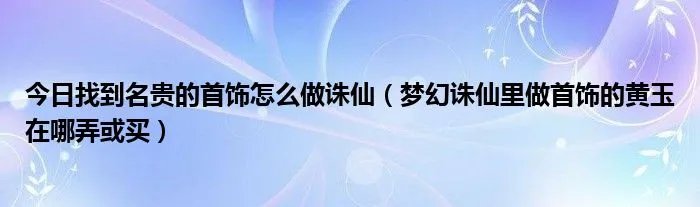 今日找到名贵的首饰怎么做诛仙（梦幻诛仙里做首饰的黄玉在哪弄或买）